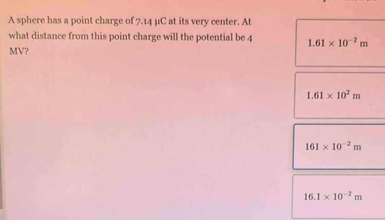 A sphere has a point charge of 7.14 μC at its very center. At
what distance from this point charge will the potential be 4
1.61* 10^(-2)m
MV?
1.61* 10^2m
161* 10^(-2)m
16.1* 10^(-2)m