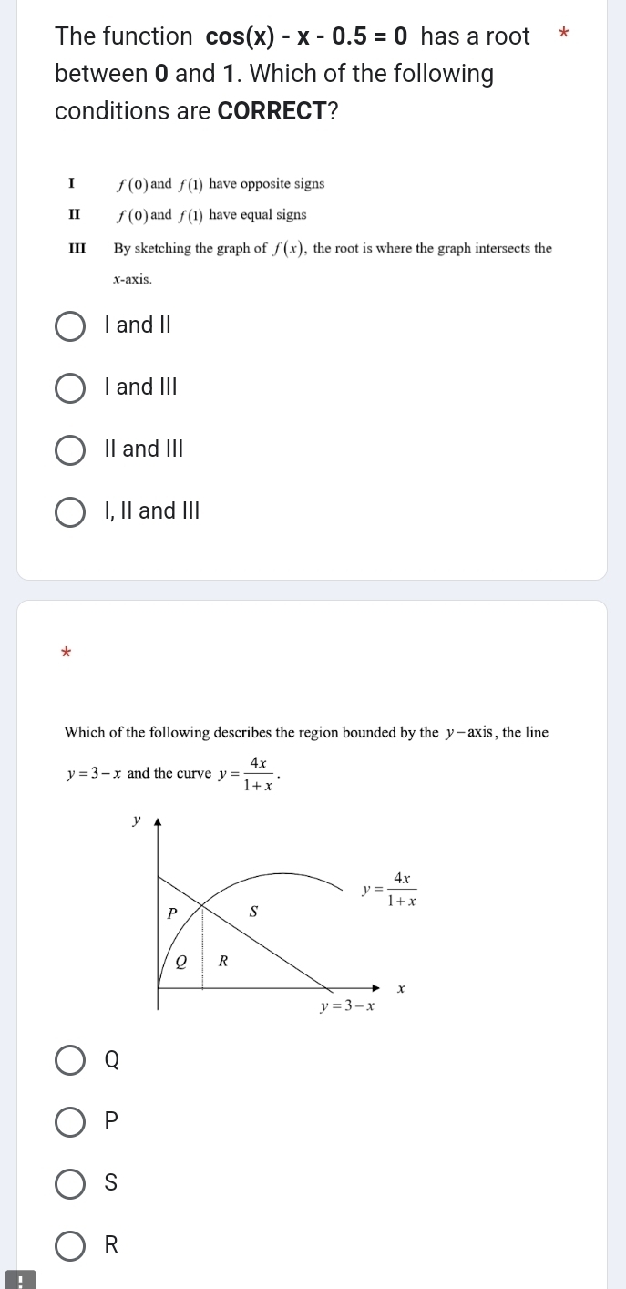 The function cos (x)-x-0.5=0 has a root *
between 0 and 1. Which of the following
conditions are CORRECT?
1 f(0) and f(1) have opposite signs
Ⅱ f(0) and f(1) have equal signs
III By sketching the graph of f(x) , the root is where the graph intersects the
x-axis.
I and II
I and III
II and III
I, II and III
*
Which of the following describes the region bounded by the y-axis , the line
y=3-x and the curve y= 4x/1+x .
y
y= 4x/1+x 
P s
Q R
x
y=3-x
Q
P
S
R