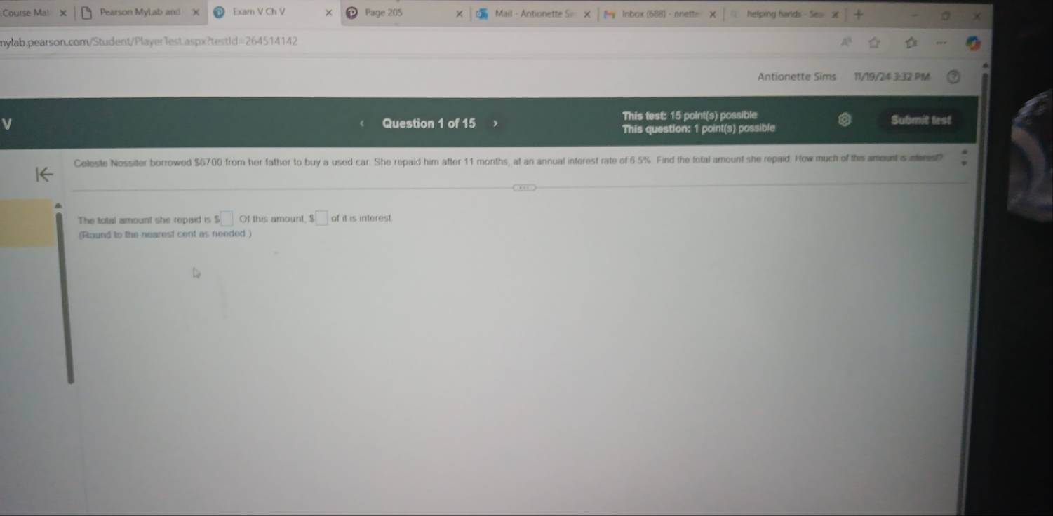 Course Ma! Pearson MyLab and Exarn V Ch V Page 205 Mail - Antionette S Inbox (688) helping hards 
mylab.pearson.com/Student/Player1est.aspx?testId=264514142 
Antionette Sims 11/19/24 3:32 PM 
Question 1 of 15 This test: 15 point(s) possible Submit test 
This question: 1 point(s) possible 
Celeste Nossiter borrowed $6700 from her father to buy a used car. She repaid him after 11 months, at an annual interest rate of 6 5% Find the fotal amount she repaid. How much of this amount s nst) 
The total amount she repaid is s□ Of this amount, $□ of it is interest. 
(Round to the nearest cent as needed )