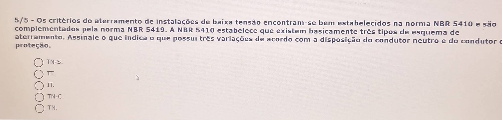 5/5 - Os critérios do aterramento de instalações de baixa tensão encontram-se bem estabelecidos na norma NBR 5410 e são
complementados pela norma NBR 5419. A NBR 5410 estabelece que existem basicamente três tipos de esquema de
aterramento. Assinale o que indica o que possui três variações de acordo com a disposição do condutor neutro e do condutor o
proteção.
TN-S.
TT.
IT.
TN-C.
TN.