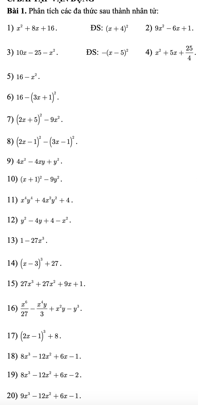 Phân tích các đa thức sau thành nhân tử: 
1) x^2+8x+16. DS: (x+4)^2 2) 9x^2-6x+1. 
3) 10x-25-x^2. DS: -(x-5)^2 4) x^2+5x+ 25/4 . 
5) 16-x^2. 
6) 16-(3x+1)^2. 
7) (2x+5)^2-9x^2. 
8) (2x-1)^2-(3x-1)^2. 
9) 4x^2-4xy+y^2. 
10) (x+1)^2-9y^2. 
11) x^4y^4+4x^2y^2+4. 
12) y^2-4y+4-x^2. 
13) 1-27x^3. 
14) (x-3)^3+27. 
15) 27x^3+27x^2+9x+1. 
16)  x^6/27 - x^4y/3 +x^2y-y^3. 
17) (2x-1)^3+8. 
18) 8x^3-12x^2+6x-1. 
19) 8x^3-12x^2+6x-2. 
20) 9x^3-12x^2+6x-1.