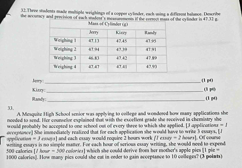 Three students made multiple weighings of a copper cylinder, each using a different balance. Describe 
the accuracy and precision of each student’s measuthe cylinder is 47.32 g. 
Jerry:_ (1 pt) 
Kizzy:_ (1 pt) 
Randy:_ (1 pt) 
33. 
A Mesquite High School senior was applying to college and wondered how many applications she 
needed to send. Her counselor explained that with the excellent grade she received in chemistry she 
would probably be accepted to one school out of every three to which she applied. [3 applications =1 
acceptance] She immediately realized that for each application she would have to write 3 essays, [1
application =3 essays] and each essay would require 2 hours work [1essay=2 hours ]. Of course 
writing essays is no simple matter. For each hour of serious essay writing, she would need to expend
500 calories [ 1 hour =500 calories] which she could derive from her mother's apple pies [ 1 pie =
1000 calories]. How many pies could she eat in order to gain acceptance to 10 colleges? (3 points)