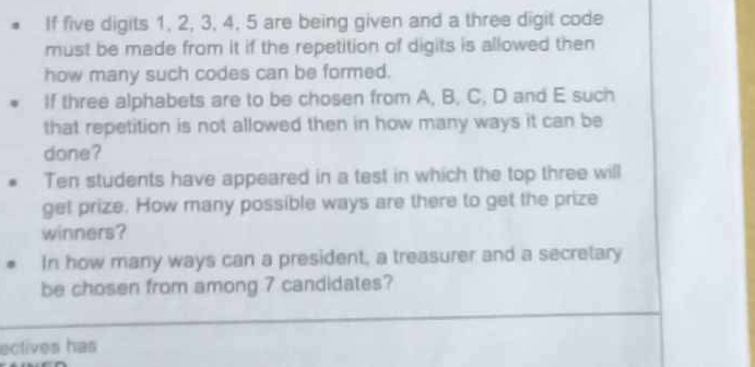 If five digits 1, 2, 3, 4, 5 are being given and a three digit code 
must be made from it if the repetition of digits is allowed then 
how many such codes can be formed. 
If three alphabets are to be chosen from A, B, C, D and E such 
that repetition is not allowed then in how many ways it can be 
done? 
Ten students have appeared in a test in which the top three will 
get prize. How many possible ways are there to get the prize 
winners? 
In how many ways can a president, a treasurer and a secretary 
be chosen from among 7 candidates? 
ectives has