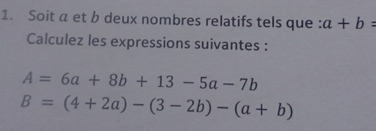 Soit a et b deux nombres relatifs tels que : a+b=
Calculez les expressions suivantes :
A=6a+8b+13-5a-7b
B=(4+2a)-(3-2b)-(a+b)