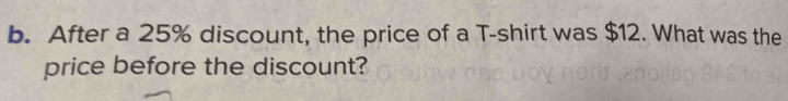 After a 25% discount, the price of a T-shirt was $12. What was the 
price before the discount?