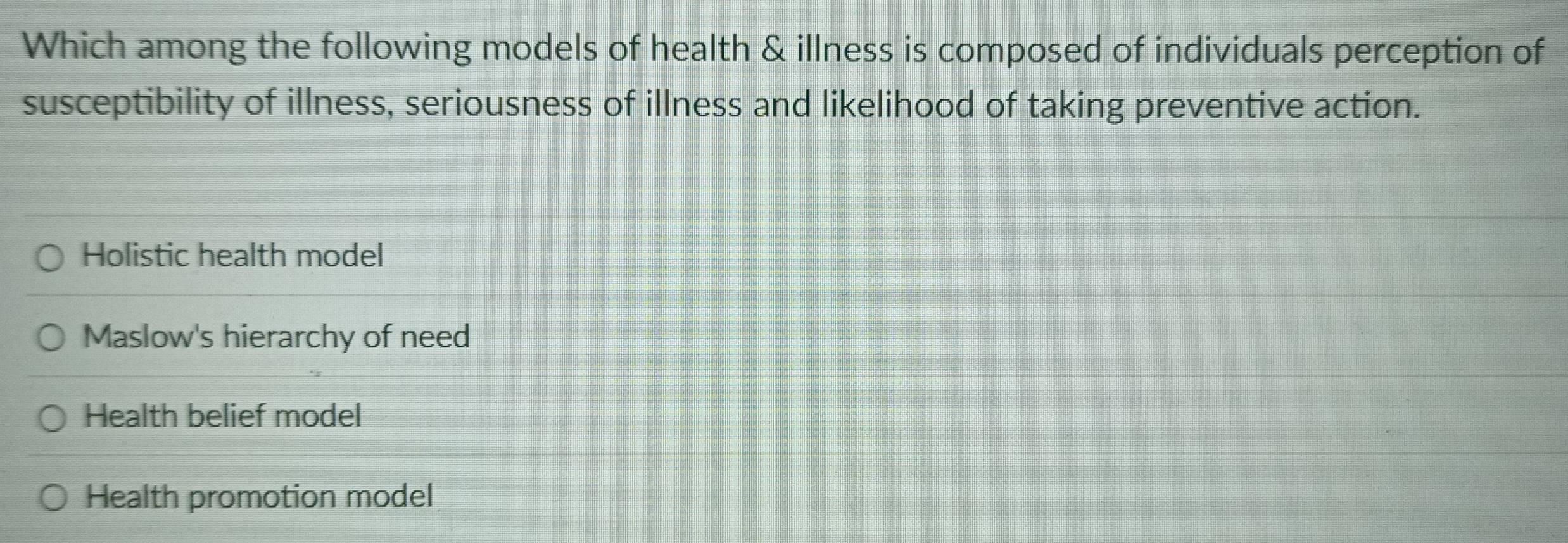 Which among the following models of health & illness is composed of individuals perception of
susceptibility of illness, seriousness of illness and likelihood of taking preventive action.
Holistic health model
Maslow's hierarchy of need
Health belief model
Health promotion model