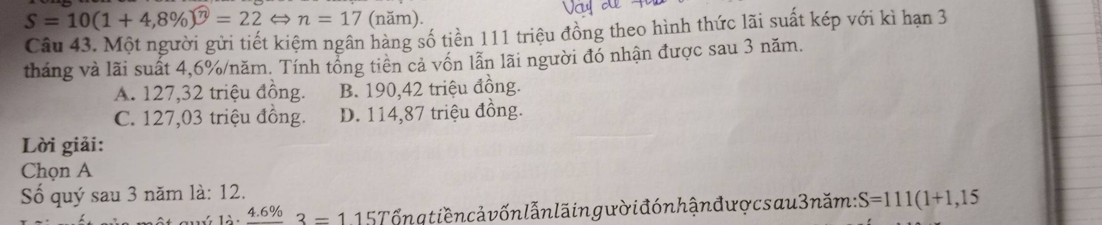 S=10(1+4,8% )^widehat n=22Leftrightarrow n=17 (năm).
Câu 43. Một người gửi tiết kiệm ngân hàng số tiền 111 triệu đồng theo hình thức lãi suất kép với kì hạn 3
tháng và lãi suất 4,6% /năm. Tính tổng tiền cả vốn lẫn lãi người đó nhận được sau 3 năm.
A. 127,32 triệu đồng. B. 190,42 triệu đồng.
C. 127,03 triệu đồng. D. 114,87 triệu đồng.
Lời giải:
Chọn A
Số quý sau 3 năm là: 12.
quý là: frac 4.6% 3=115T l ổn q tiền cả vốn lẫn lă ing ườ i đón hận đượcs au 3 năm: S=111(1+1,15