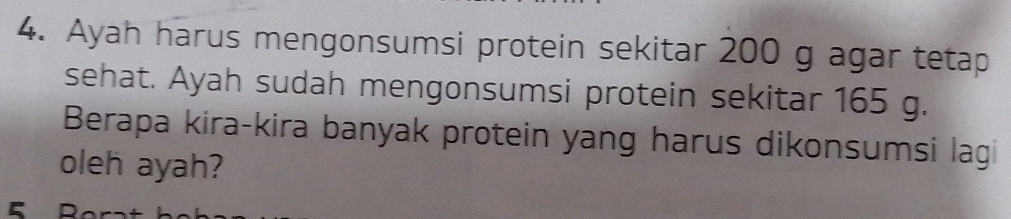 Ayah harus mengonsumsi protein sekitar 200 g agar tetap 
sehat. Ayah sudah mengonsumsi protein sekitar 165 g. 
Berapa kira-kira banyak protein yang harus dikonsumsi lagi 
oleh ayah?