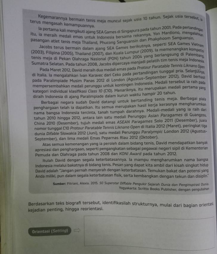 Kegemarannya bermain tenis meja muncul sejak usia 10 tahun. Sejak usia tersebut, ia
terus mengasah kemampuannya.
la pertama kali mengikuti ajang SEA Games di Singapura pada tahun 2001. Pada pertandingan
itu, ia meraih medali emas untuk Indonesia bersama rekannya, Yon Mardiono, mengalahkan
pasangan atlet tenis meja Thailand, Phucong Sanguansin dan Phakphoom Sanguansin.
Jacobs terus bermain dalam ajang SEA Games berikutnya, seperti SEA Games Vietnam
(2003), Filipina (2005), Thailand (2007), dan Kuala Lumpur (2009). Ia memenangkan kompetis
tenis meja di Pekan Olahraga Nasional (PON) tahun 2004 yang berlangsung di Palembang
Sumatra Selatan. Pada tahun 2008, Jacobs dipercaya menjadi pelatih tim tenis meja Indones a
Pada Maret 2012, David meraih dua medali emas pada Protour Paratable Tennis Liknano Open
di Italia. la mengalahkan Ivan Karavec dari Ceko pada pertandingan tunggal pria. Selanjutnya
pada Paralimpiade Musim Panas 2012 di London (Agustus-September 2012), David berhas
mempersembahkan medali perunggu untuk kontingen Indonesia. Medali tersebut ia raih pada
kategori individual klasifikasi Class 10 (C10). Menariknya, itu merupakan medali pertama yang
diraih Indonesia di ajang Paralimpiade dalam kurun waktu hampir 20 tahun.
Berbagai negara sudah David datangi untuk bertanding tenis meja. Berbagai piala
penghargaan telah ia dapatkan. Itu semua merupakan hasil kerja kerasnya mengharumkan
nama bangsa Indonesia tercinta, tanah tumpah darahnya. Medali-medali yang ia raih dari
tahun 2010 hingga 2012, antara lain satu medali Perunggu Asían Paragames di Guangzou,
China 2010 (Desember), tujuh medali emas ASEAN Paragames Solo 2011 (Desember), juara
nomor tunggal C10 Protour Paratable Tennis Liknano Open di Italia 2012 (Maret), peringkat tiga
dunia Difable Slowakia 2012 (Juni), satu medali Perunggu Paralympic London 2012 (Agustus-
September), dan lima medali Emas Peparnas Riau 2012 (Oktober).
Atas semua kemenangan yang ia peroleh dalam bidang tenis, David mendapatkan banyak
apresiasi dan penghargaan, seperti pengangkatan sebagai pegawai negeri sipil di Kementerian
Pemuda dan Olahraga pada tahun 2008 dan KONI Award pada tahun 2012.
Itulah David dengan segala keterbatasannya. la mampu mengharumkan nama bangsa
Indonesia melalui bakatnya di bidang tenis. Pesan yang dapat kita ambil dari kisah singkat hidup
David adalah “Jangan pernah menyerah dengan keterbatasan. Temukan bakat dan potensi yang
Anda miliki, pun dalam segala keterbatasan fisik, serta kembangkan dengan tekun dan disiplin."
Sumber: Fitriani, Alexia. 2015, 50 Superstar Diffable Pengukir Sejarah Dunia dan Penginspirasi Dunia.
Yogyakarta: Scritto Books Publisher, dengan pengubahan
Berdasarkan teks biografi tersebut, identifikasilah strukturnya, mulai dari bagian orientas
kejadian penting, hingga reorientasi.
Orientasi (Setting)