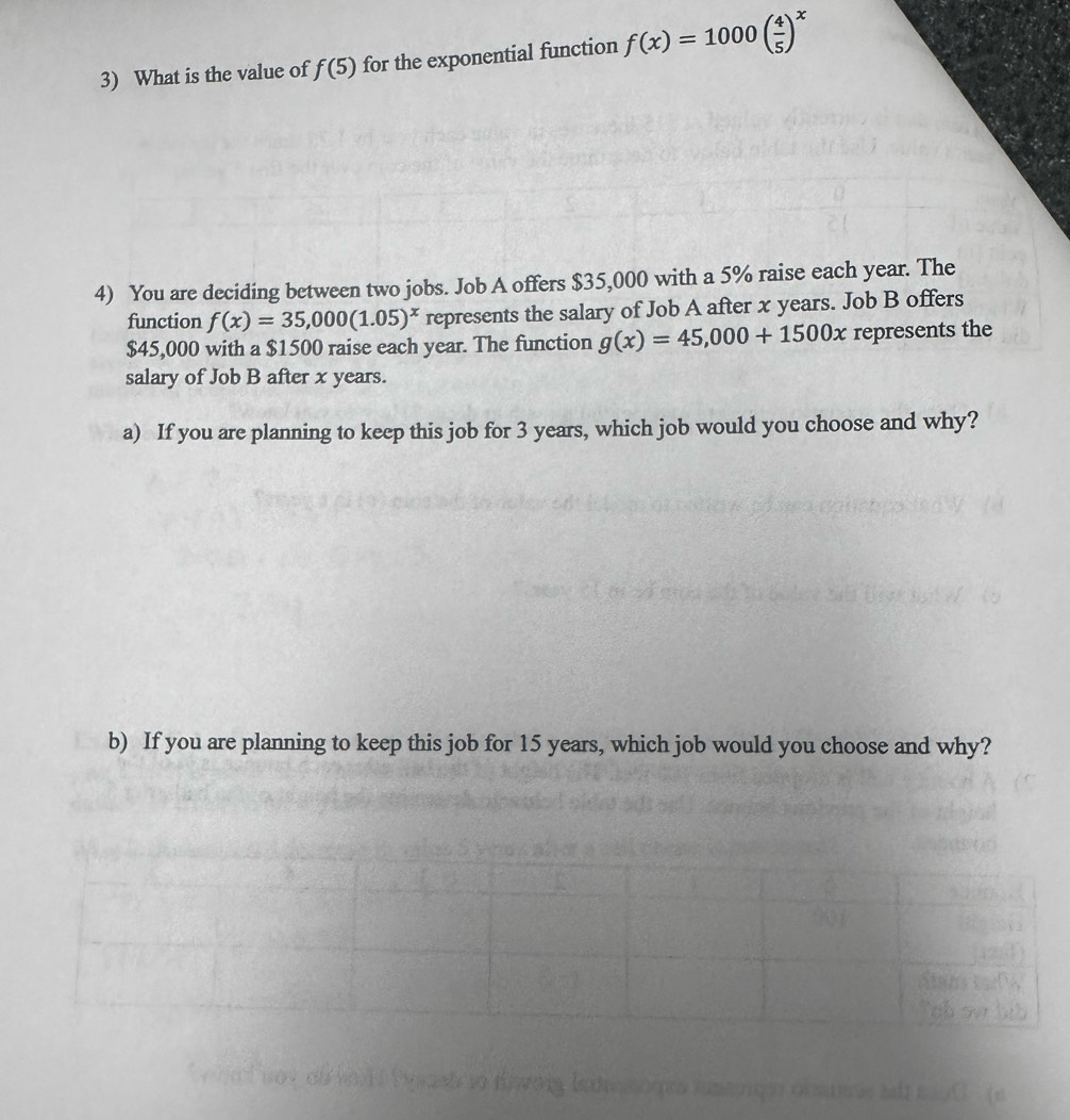 What is the value of f(5) for the exponential function f(x)=1000( 4/5 )^x
4) You are deciding between two jobs. Job A offers $35,000 with a 5% raise each year. The 
function f(x)=35,000(1.05)^x represents the salary of Job A after x years. Job B offers
$45,000 with a $1500 raise each year. The function g(x)=45,000+1500x represents the 
salary of Job B after x years. 
a) If you are planning to keep this job for 3 years, which job would you choose and why? 
b) If you are planning to keep this job for 15 years, which job would you choose and why?