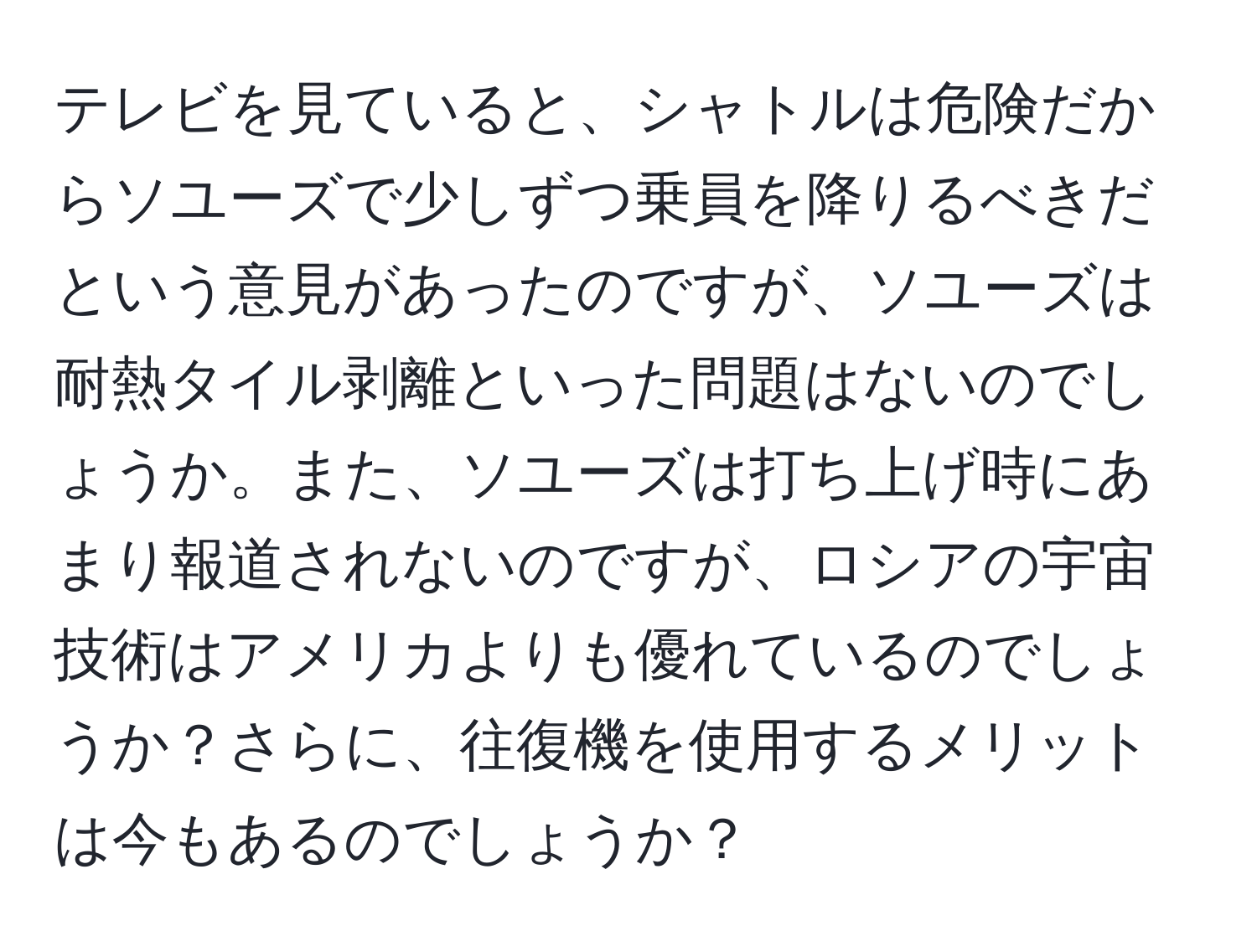 テレビを見ていると、シャトルは危険だからソユーズで少しずつ乗員を降りるべきだという意見があったのですが、ソユーズは耐熱タイル剥離といった問題はないのでしょうか。また、ソユーズは打ち上げ時にあまり報道されないのですが、ロシアの宇宙技術はアメリカよりも優れているのでしょうか？さらに、往復機を使用するメリットは今もあるのでしょうか？