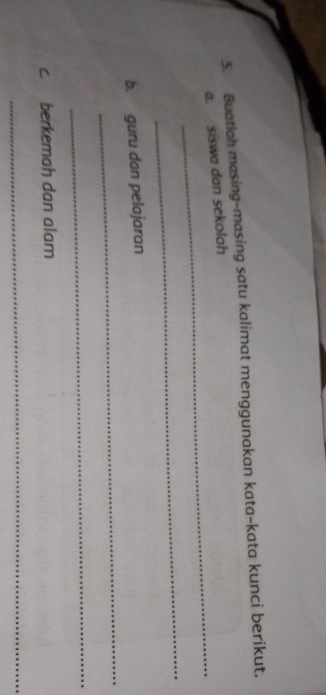 Buatiah masing-masing satu kalimat menggunakan kata-kata kunci berikut. 
_ 
a. siswa dan sekolah 
_ 
_ 
b. guru dan pelajaran 
_ 
c. berkemah dan alam 
_