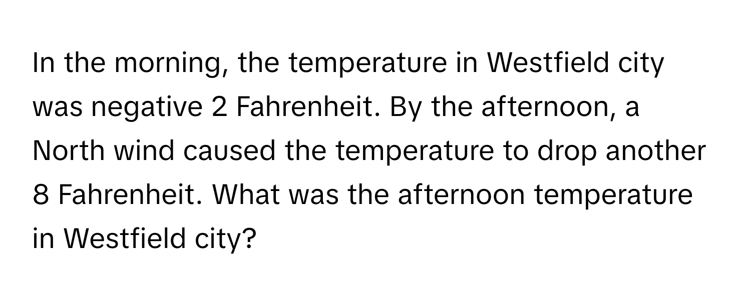 In the morning, the temperature in Westfield city was negative 2 Fahrenheit. By the afternoon, a North wind caused the temperature to drop another 8 Fahrenheit. What was the afternoon temperature in Westfield city?