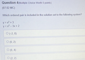 Question 4(Multiple Choice Worth 5 points)
(07.02 MC)
Which ordered pair is included in the solution set to the following system?
y>x^2+3
y
(-2,8)
(0,2)
(0,4)
(2,2)