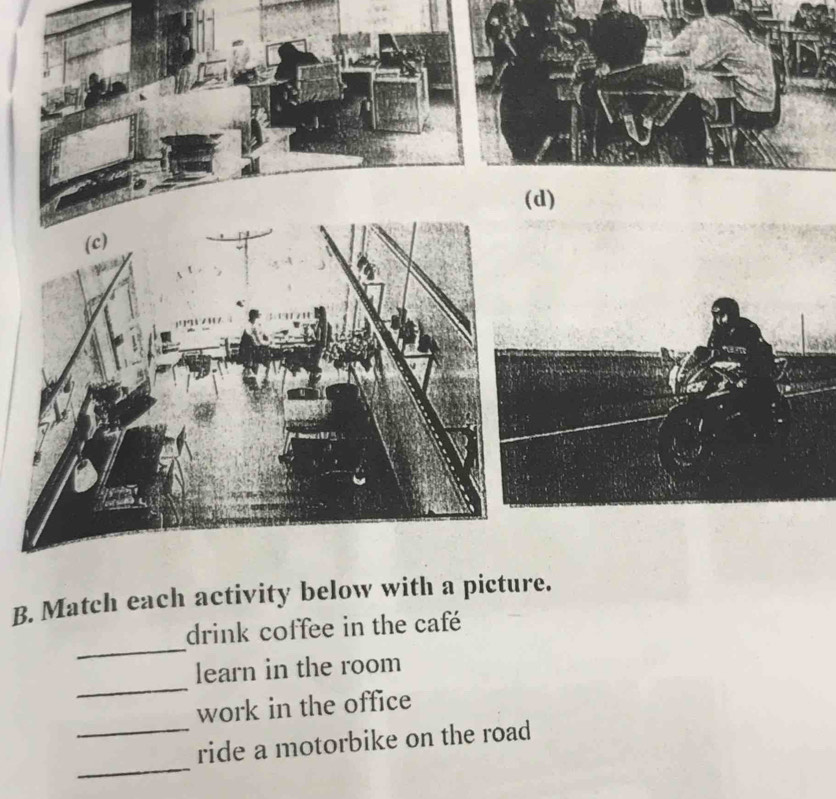 Match each activity below with a picture. 
_ 
drink coffee in the café 
_ 
learn in the room 
work in the office 
_ 
_ride a motorbike on the road