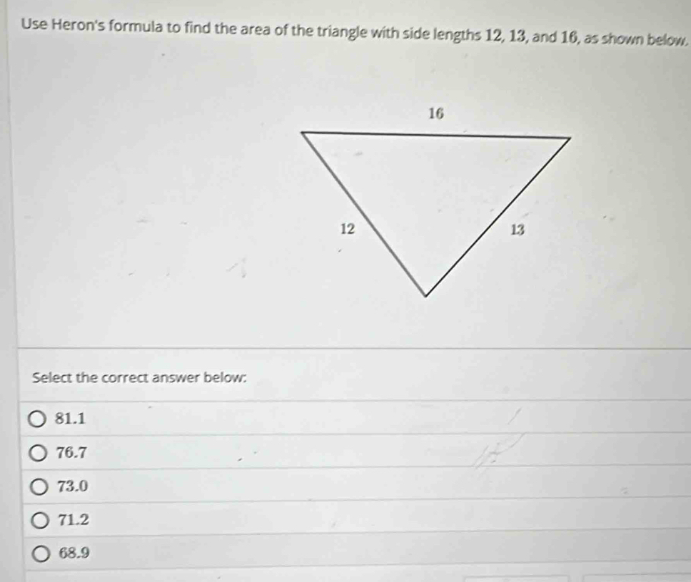 Use Heron's formula to find the area of the triangle with side lengths 12, 13, and 16, as shown below.
Select the correct answer below:
81.1
76.7
73.0
71.2
68.9