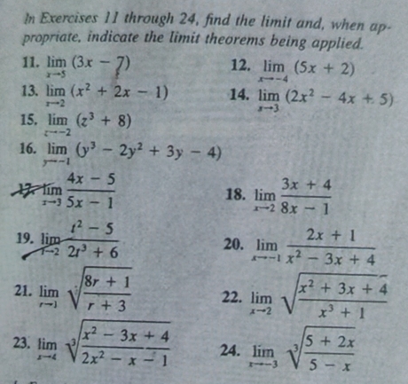 In Exercises 11 through 24, find the limit and, when ap- 
propriate, indicate the limit theorems being applied. 
11. limlimits _xto 5(3x-7) 12. limlimits _xto -4(5x+2)
13. limlimits _xto 2(x^2+2x-1) 14. limlimits _xto 3(2x^2-4x+5)
15. limlimits _zto -2(z^3+8)
16. limlimits _yto -1(y^3-2y^2+3y-4)
limlimits _xto 3 (4x-5)/5x-1 
18. limlimits _xto 2 (3x+4)/8x-1 
19. limlimits _tto 2 (t^2-5)/2t^3+6  20. limlimits _xto -1 (2x+1)/x^2-3x+4 
21. limlimits _rto 1sqrt(frac 8r+1)r+3 22. limlimits _xto 2sqrt(frac x^2+3x+4)x^3+1
23. limlimits _xto 4sqrt[3](frac x^2-3x+4)2x^2-x-1 24. limlimits _xto -3sqrt[3](frac 5+2x)5-x