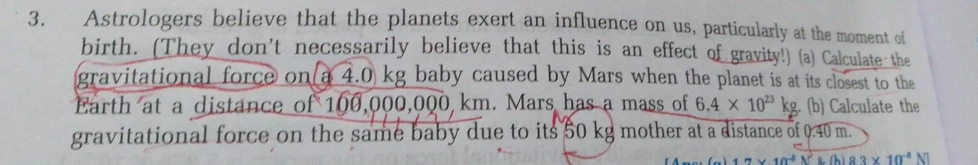 Astrologers believe that the planets exert an influence on us, particularly at the moment of 
birth. (They don't necessarily believe that this is an effect of gravity!) (a) Calculate the 
gravitational force on a 4.0 kg baby caused by Mars when the planet is at its closest to the 
Earth at a distance of 100,000,000 km. Mars has a mass of 6.4* 10^(23)kg (b) Calculate the 
gravitational force on the same baby due to its 50 kg mother at a distance of 0.40 m.
7* 10^(-8)N^3 (h)83* 10^(-8)N