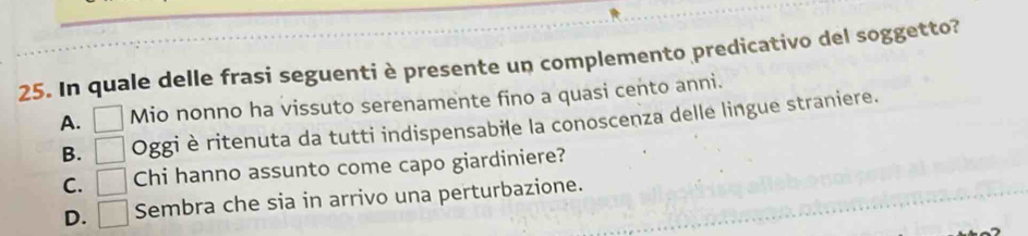 In quale delle frasi seguenti è presente un complemento predicativo del soggetto?
A. □ Mio nonno ha vissuto serenamente fino a quasi cento anni.
B. □ Oggi è ritenuta da tutti indispensabile la conoscenza delle lingue straniere.
C. □ Chi hanno assunto come capo giardiniere?
D. □ Sembra che sia in arrivo una perturbazione.