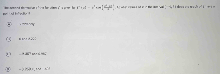 The second derivative of the function f is given by f''(x)=x^2cos ( (x^2+2x)/6 ). At what values of æ in the interval (-4,3) does the graph of f have a
point of inflection?
A 2.229 only
B 0 and 2.229
C) −2.357 and 0.987
D −3.259, 0, and 1.603