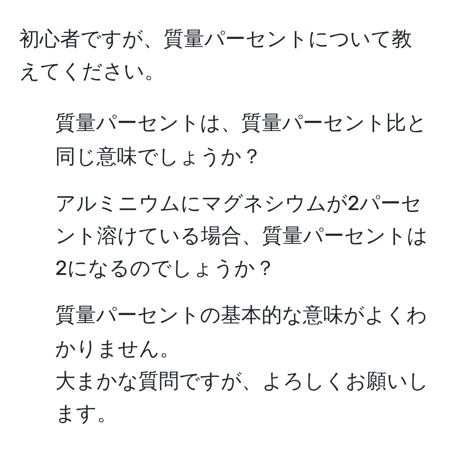 初心者ですが、質量パーセントについて教えてください。  
1. 質量パーセントは、質量パーセント比と同じ意味でしょうか？  
2. アルミニウムにマグネシウムが2パーセント溶けている場合、質量パーセントは2になるのでしょうか？  
3. 質量パーセントの基本的な意味がよくわかりません。  
大まかな質問ですが、よろしくお願いします。