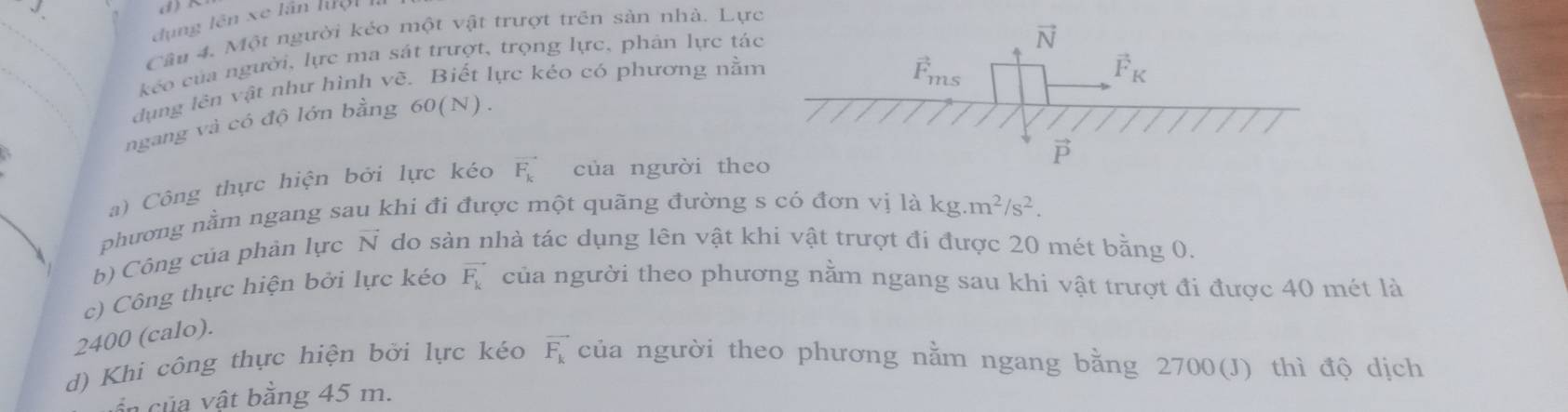 dụng lên xe lần hệ n 
Câu 4. Một người kéo một vật trượt trên sản nhà. Lực
kéo của người, lực ma sát trượt, trọng lực, phân lực tá
dụng lên vật như hình vẽ. Biết lực kéo có phương nằ
   
ngang và có độ lớn bằng 60(N).
a) Công thực hiện bởi lực kéo vector F_k của người the
phương nằm ngang sau khi đi được một quãng đường s có đơn vị là kg.m^2/s^2.
b) Công của phân lực vector N do sàn nhà tác dụng lên vật khi vật trượt đi được 20 mét bằng 0.
c) Công thực hiện bởi lực kéo vector F_k của người theo phương nằm ngang sau khi vật trượt đi được 40 mét là
2400 (calo).
d) Khi công thực hiện bởi lực kéo vector F_k của người theo phương nằm ngang bằng 2700(J) thì độ dịch
ần của vật bằng 45 m.