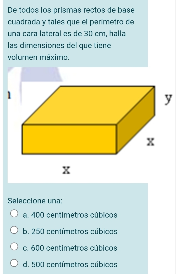 De todos los prismas rectos de base
cuadrada y tales que el perímetro de
una cara lateral es de 30 cm, halla
las dimensiones del que tiene
volumen máximo.
1
y
Seleccione una:
a. 400 centímetros cúbicos
b. 250 centímetros cúbicos
c. 600 centímetros cúbicos
d. 500 centímetros cúbicos