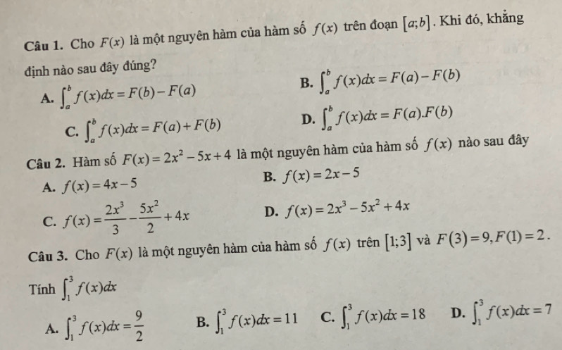 Cho F(x) là một nguyên hàm của hàm số f(x) trên đoạn [a;b]. Khi đó, khẳng
định nào sau đây đúng?
A. ∈t _a^(bf(x)dx=F(b)-F(a)
B. ∈t _a^bf(x)dx=F(a)-F(b)
C. ∈t _a^bf(x)dx=F(a)+F(b)
D. ∈t _a^bf(x)dx=F(a).F(b)
Câu 2. Hàm số F(x)=2x^2)-5x+4 là một nguyên hàm của hàm số f(x) nào sau đây
A. f(x)=4x-5
B. f(x)=2x-5
C. f(x)= 2x^3/3 - 5x^2/2 +4x D. f(x)=2x^3-5x^2+4x
Câu 3. Cho F(x) là một nguyên hàm của hàm số f(x) trên [1;3] và F(3)=9, F(1)=2. 
Tính ∈t _1^(3f(x)dx
A. ∈t _1^3f(x)dx=frac 9)2 B. ∈t _1^3f(x)dx=11 C. ∈t _1^3f(x)dx=18 D. ∈t _1^3f(x)dx=7