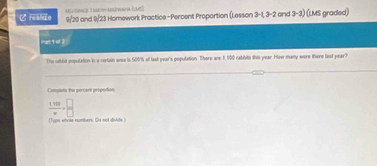 aéj csracé 7 barthkbrvaha (Laes) 
realize 9/20 and 9/23 Homework Practice-Percent Proportion (Lesson 3-1, 3-2 and 3 -3) (LMS graded) 
Part 1 of 2 
The sabbit population in a certain area is 500% of last year's population There are 1,100 rabbits this year. How many were there last year? 
Campiste the percent proportion
 (1.100)/w = □ /□  
(Type whole numbers. Do not divide.)