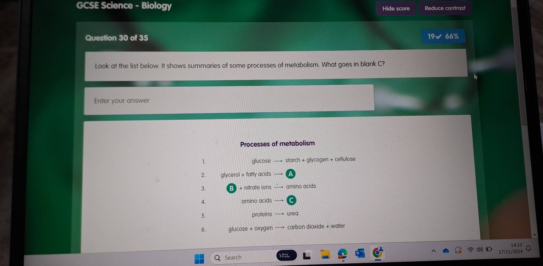 GCSE Science - Biology Hide score Reduce contrast 
Question 30 of 35 19√ 66% 
Look at the list below. It shows summaries of some processes of metabolism. What goes in blank C? 
Enter your answer 
Processes of metabolism 
1. glucose — starch + glycogen + cellulose 
2. glycerol + fatty acids 
3. B + nitrate ions —→ amino acids 
4. amino acids — 
5. proteins urea 
6. glucose + oxygen carbon dioxide + water 
14:10 
17/11/202 
Search Pace