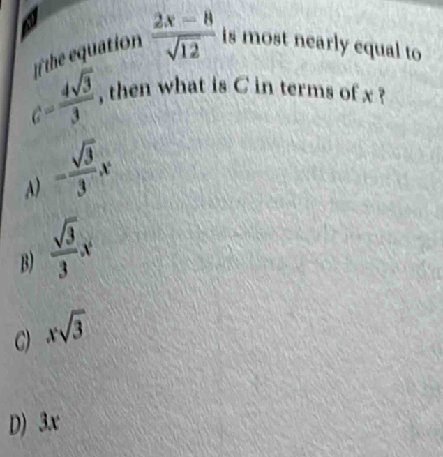 a is most nearly equal to 
te equation  (2x-8)/sqrt(12) 
c= 4sqrt(3)/3 , , then what is C in terms of x ?
A) = sqrt(3)/3 x
B)  sqrt(3)/3 x
C) xsqrt(3)
D) 3x