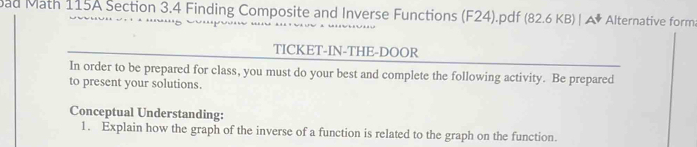 ad Math 115A Section 3.4 Finding Composite and Inverse Functions (F24).pdf (82.6KB)|A Alternative form 
TICKET-IN-THE-DOOR 
In order to be prepared for class, you must do your best and complete the following activity. Be prepared 
to present your solutions. 
Conceptual Understanding: 
1. Explain how the graph of the inverse of a function is related to the graph on the function.