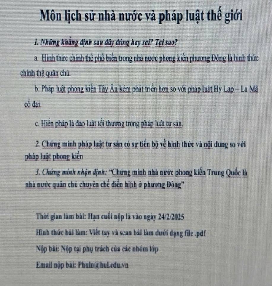 Môn lịch sử nhà nước và pháp luật thế giới
1. Những khẳng định sau đây đùng hay sai? Tại sao?
a. Hình thức chính thể phổ biển trong nhà nước phong kiển phương Đông là hình thức
chính thể quân chủ.
b. Pháp luật phong kiến Tây Âu kém phát triển hơn so với pháp luật Hy Lạp - La Mã
oổ đại.
c. Hiển pháp là đạo luật tối thượng trong pháp luật tự sản.
2. Chứng minh pháp luật tư sản có sự tiền bộ về hình thức và nội dung so với
pháp luật phong kiến
3. Chứng minh nhận định: 'Chứng minh nhà nước phong kiến Trung Quốc là
nhà nước quân chủ chuyên chế điễn hì th ở phương Đông'
Thời gian làm bài: Hạn cuối nộp là vào ngày 24/2/2025
Hình thức bài làm: Viết tay và scan bài làm dưới dạng file .pdf
Nộp bài: Nộp tại phụ trách của các nhóm lớp
Email nộp bài: Phulna hul.edu.vn