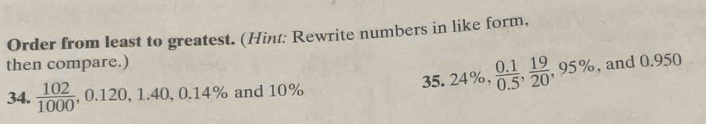 Order from least to greatest. (Hint: Rewrite numbers in like form, 
then compare.) 
34.  102/1000 , 0.120, 1.40, 0.14% and 10% 35. 24%,  (0.1)/0.5 ,  19/20 , 95% , and 0.950