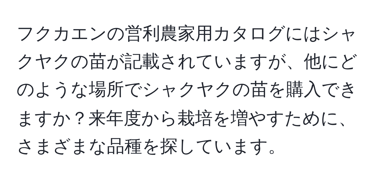 フクカエンの営利農家用カタログにはシャクヤクの苗が記載されていますが、他にどのような場所でシャクヤクの苗を購入できますか？来年度から栽培を増やすために、さまざまな品種を探しています。