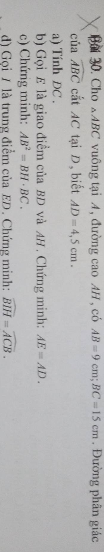 Cho △ ABC vuông tại A, đường cao AH , có AB=9cm; BC=15cm. Đường phân giác 
của widehat ABC cắt AC tại D, biết AD=4,5cm. 
a) Tính DC. 
b) Gọi E là giao điểm của BD và AH. Chứng minh: AE=AD. 
c) Chứng minh: AB^2=BH· BC. 
d) Gọi / là trung điểm của ED. Chứng minh: widehat BIH=widehat ACB.