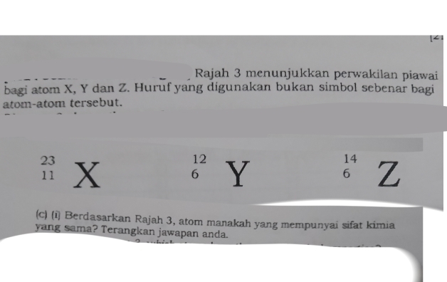 [< 
Rajah 3 menunjukkan perwakilan piawai 
bagi atom  X, Y dan Z. Huruf yang digunakan bukan simbol sebenar bagi 
atom-atom tersebut. 
(c) (i) Berdasarkan Rajah 3, atom manakah yang mempunyai sifat kimia 
yang sama? Terangkan jawapan anda.