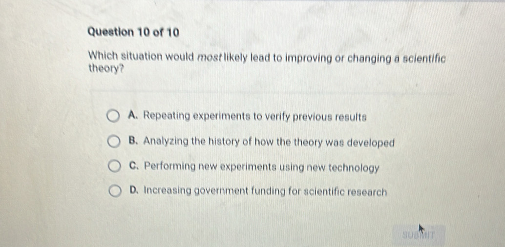 Which situation would most likely lead to improving or changing a scientific
theory?
A. Repeating experiments to verify previous results
B. Analyzing the history of how the theory was developed
C. Performing new experiments using new technology
D. Increasing government funding for scientific research
SUBMIT