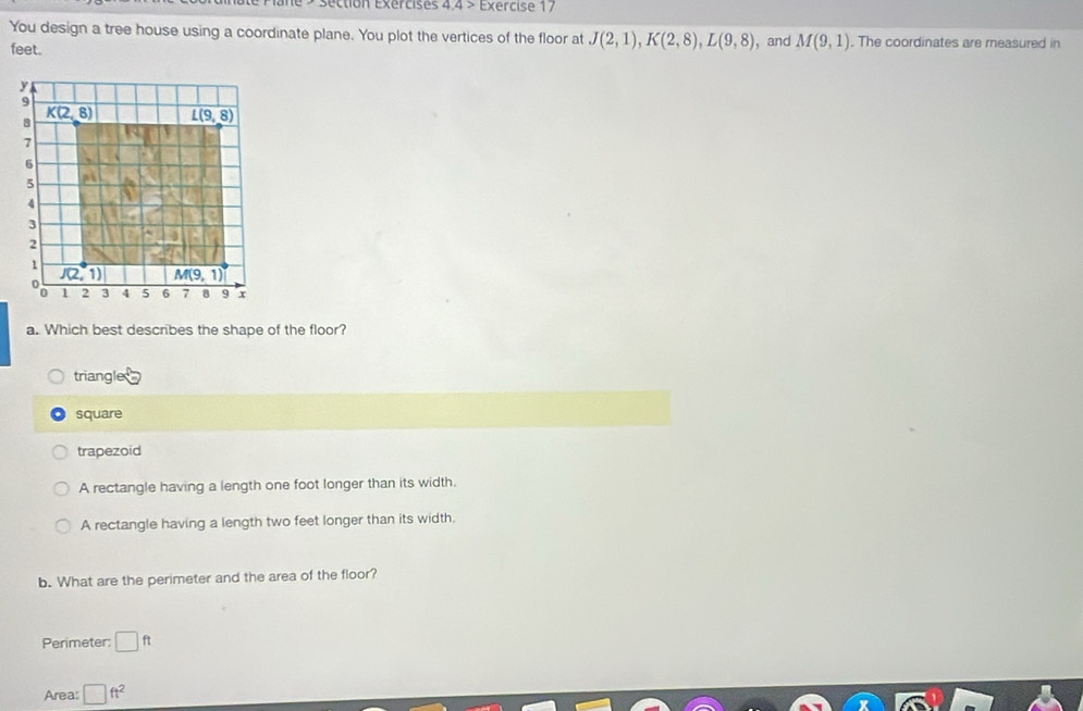 de  séction Exércis es 4.4> Exercise 17
You design a tree house using a coordinate plane. You plot the vertices of the floor at J(2,1),K(2,8),L(9,8) , and M(9,1). The coordinates are measured in
feet.
a. Which best describes the shape of the floor?
triangle
square
trapezoid
A rectangle having a length one foot longer than its width.
A rectangle having a length two feet longer than its width.
b. What are the perimeter and the area of the floor?
Perimeter: □ ft
Area: □ ft^2