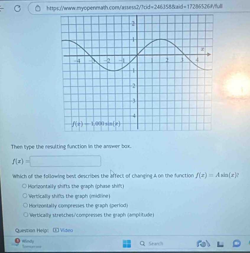 =2463588kaid=17286526it/full
Then type the resulting function in the answer box.
f(x)=□
Which of the following best describes the affect of changing A on the function f(x)=Asin (x) ?
Horizontally shifts the graph (phase shift)
Vertically shifts the graph (midline)
Horizontally compresses the graph (period)
Vertically stretches/compresses the graph (amplitude)
Question Help: Video
D Windy Search
Tomorraw