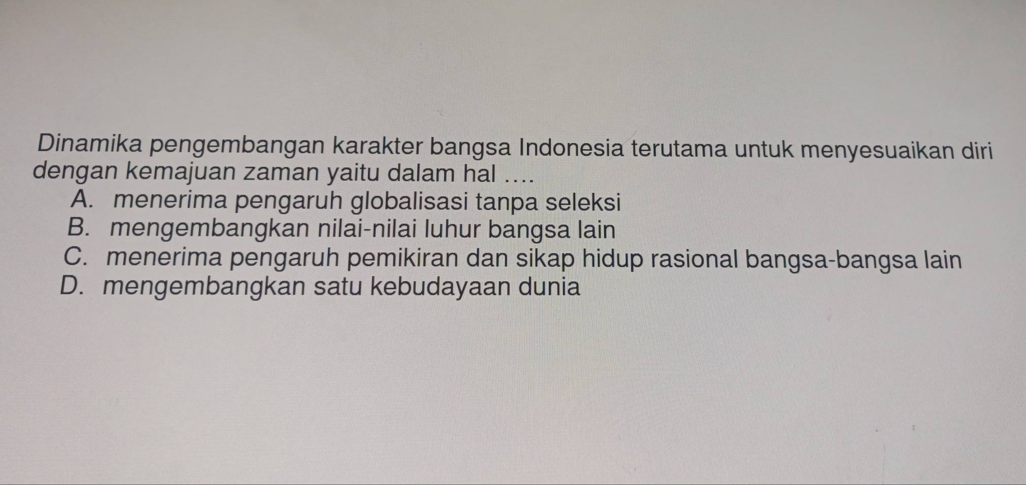 Dinamika pengembangan karakter bangsa Indonesia terutama untuk menyesuaikan diri
dengan kemajuan zaman yaitu dalam hal ...
A. menerima pengaruh globalisasi tanpa seleksi
B. mengembangkan nilai-nilai luhur bangsa lain
C. menerima pengaruh pemikiran dan sikap hidup rasional bangsa-bangsa lain
D. mengembangkan satu kebudayaan dunia