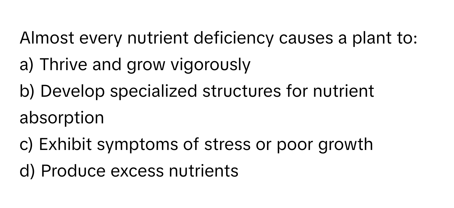 Almost every nutrient deficiency causes a plant to:

a) Thrive and grow vigorously 
b) Develop specialized structures for nutrient absorption 
c) Exhibit symptoms of stress or poor growth 
d) Produce excess nutrients