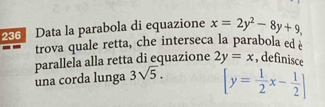 236 Data la parabola di equazione x=2y^2-8y+9, 
trova quale retta, che interseca la parabola ed è 
parallela alla retta di equazione 2y=x , definisce 
una corda lunga 3sqrt(5).
[y= 1/2 x- 1/2 ]