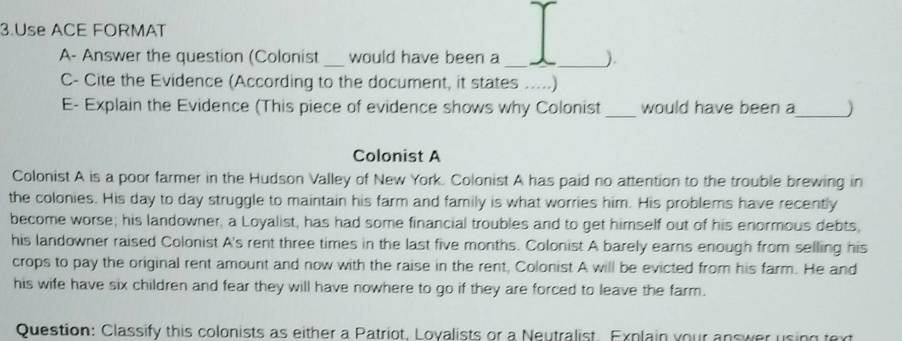 Use ACE FORMAT 
A- Answer the question (Colonist _would have been a __). 
C- Cite the Evidence (According to the document, it states .....) 
E- Explain the Evidence (This piece of evidence shows why Colonist _would have been a_ ) 
Colonist A 
Colonist A is a poor farmer in the Hudson Valley of New York. Colonist A has paid no attention to the trouble brewing in 
the colonies. His day to day struggle to maintain his farm and family is what worries him. His problems have recently 
become worse; his landowner, a Loyalist, has had some financial troubles and to get himself out of his enormous debts 
his landowner raised Colonist A's rent three times in the last five months. Colonist A barely earns enough from selling his 
crops to pay the original rent amount and now with the raise in the rent, Colonist A will be evicted from his farm. He and 
his wife have six children and fear they will have nowhere to go if they are forced to leave the farm. 
Question: Classify this colonists as either a Patriot, Loyalists or a Neutralist. Explain your answer using text