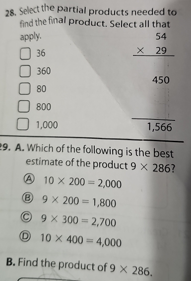 Select the partial products needed to
find the final product. Select all that
apply.
36
beginarrayr 54 * 29 hline endarray
360
450
80
800
1,000 1,566
9. A. Which of the following is the best
estimate of the product 9* 286 7
④ 10* 200=2,000
B 9* 200=1,800
9* 300=2,700
10* 400=4,000
B. Find the product of 9* 286.