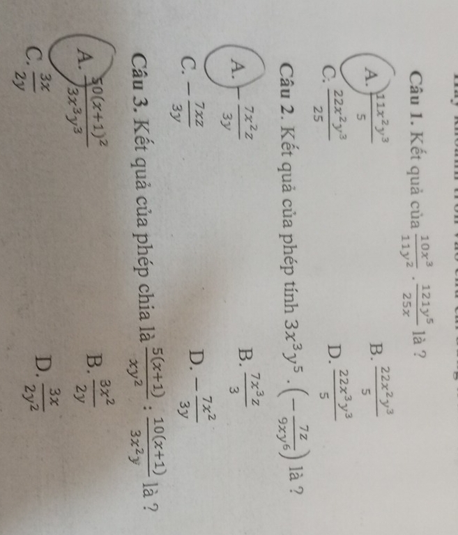 Kết quả của  10x^3/11y^2 ·  121y^5/25x  là ?
A. ) 11x^2y^3/5   22x^2y^3/5 
B.
C.  22x^2y^3/25  D.  22x^3y^3/5 
Câu 2. Kết quả của phép tính 3x^3y^5· (- 7z/9xy^6 ) là ?
A. - 7x^2z/3y 
B.  7x^3z/3 
C. - 7xz/3y 
D. - 7x^2/3y 
Cầu 3. Kết quả của phép chia là  (5(x+1))/xy^2 : (10(x+1))/3x^2y  là ?
A. frac 50(x+1)^23x^3y^3 B.  3x^2/2y 
C.  3x/2y 
D.  3x/2y^2 