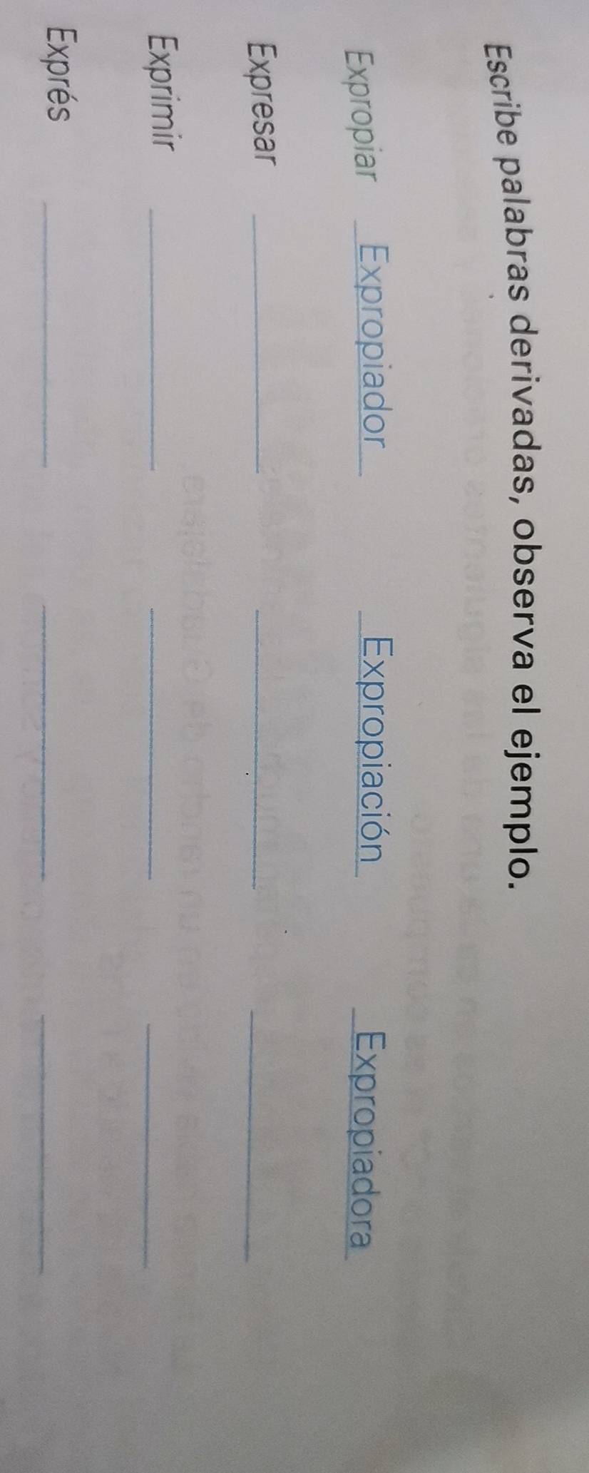 Escribe palabras derivadas, observa el ejemplo. 
Expropiar Expropiador Expropiación Expropiadora 
Expresar_ 
_ 
_ 
Exprimir_ 
_ 
_ 
Exprés_ 
_ 
_