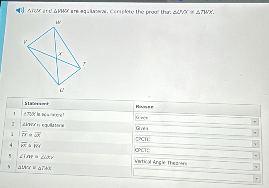 △ TUX and △ VWX are equilateral. Complete the proof that △ UVX≌ △ TWX. 
Statement Reason 
1 △ TUX is equilateral Given 
2 △ VWX is equilateral 
Given 
3 overline TX≌ overline UX
CPCTC 
4 overline VX≌ overline WX
CPCTC 
5 ∠ TXW≌ ∠ UXV Vertical Angle Theorem 
6 △ UVX≌ △ TWX