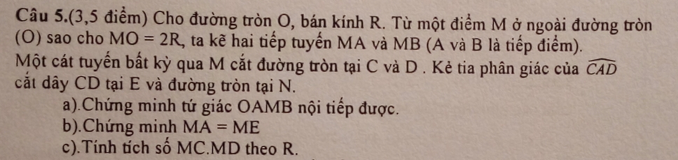 Câu 5.(3,5 điểm) Cho đường tròn O, bán kính R. Từ một điểm M ở ngoài đường tròn 
(O) sao cho MO=2R , ta kẽ hai tiếp tuyển MA và MB (A và B là tiếp điểm). 
Một cát tuyển bất kỳ qua M cắt đường tròn tại C và D . Kẻ tia phân giác của widehat CAD
cắt dây CD tại E và đường tròn tại N. 
a).Chứng minh tứ giác OAMB nội tiếp được. 
b).Chứng minh MA=ME
c).Tính tích số MC. MD theo R.