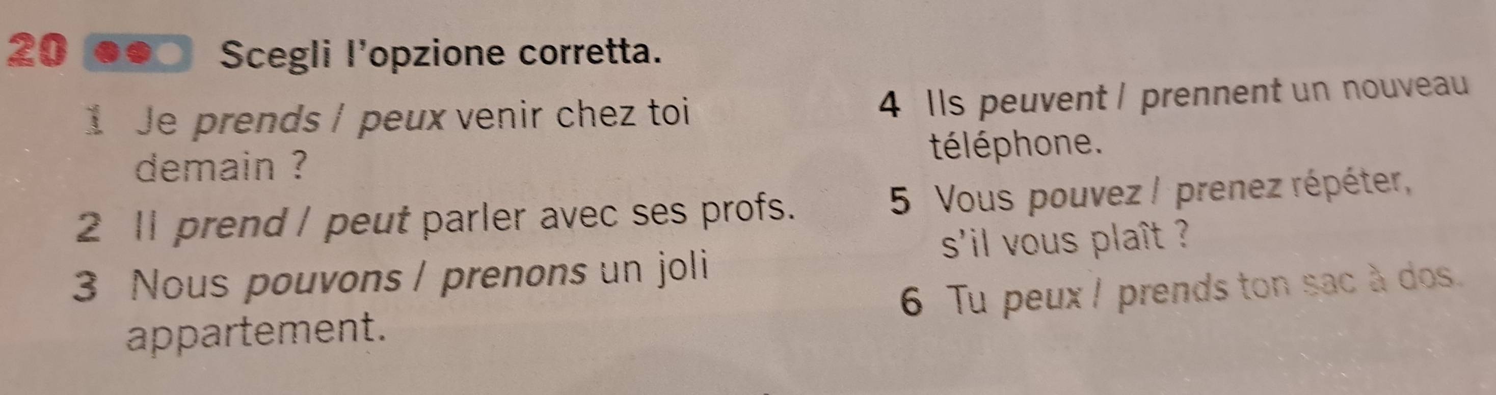 Scegli l'opzione corretta. 
1 Je prends / peux venir chez toi 4 Ils peuvent / prennent un nouveau 
demain ? télé phone. 
2 11 prend / peut parler avec ses profs. 5 Vous pouvez / prenez répéter, 
s'il vous plaît ? 
3 Nous pouvons / prenons un joli 
appartement. 6 Tu peux I prends ton sac à dos.